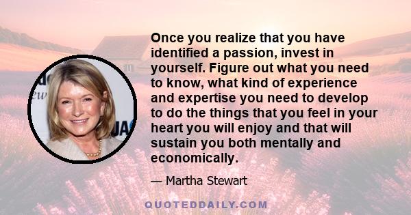 Once you realize that you have identified a passion, invest in yourself. Figure out what you need to know, what kind of experience and expertise you need to develop to do the things that you feel in your heart you will