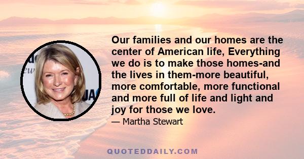 Our families and our homes are the center of American life, Everything we do is to make those homes-and the lives in them-more beautiful, more comfortable, more functional and more full of life and light and joy for