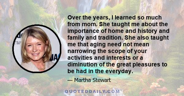 Over the years, I learned so much from mom. She taught me about the importance of home and history and family and tradition. She also taught me that aging need not mean narrowing the scope of your activities and