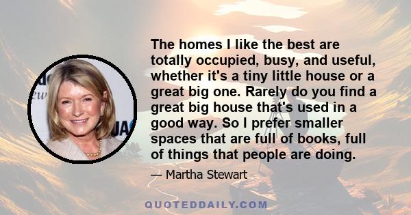 The homes I like the best are totally occupied, busy, and useful, whether it's a tiny little house or a great big one. Rarely do you find a great big house that's used in a good way. So I prefer smaller spaces that are