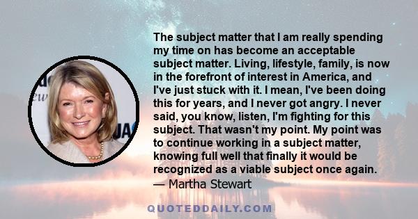 The subject matter that I am really spending my time on has become an acceptable subject matter. Living, lifestyle, family, is now in the forefront of interest in America, and I've just stuck with it. I mean, I've been