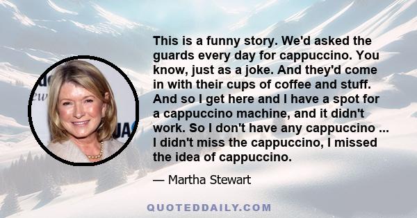 This is a funny story. We'd asked the guards every day for cappuccino. You know, just as a joke. And they'd come in with their cups of coffee and stuff. And so I get here and I have a spot for a cappuccino machine, and