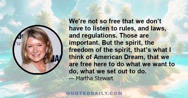 We’re not so free that we don’t have to listen to rules, and laws, and regulations. Those are important. But the spirit, the freedom of the spirit, that’s what I think of American Dream, that we are free here to do what 