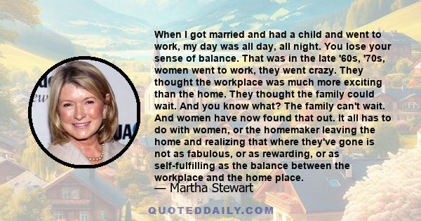 When I got married and had a child and went to work, my day was all day, all night. You lose your sense of balance. That was in the late '60s, '70s, women went to work, they went crazy. They thought the workplace was