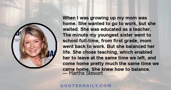 When I was growing up my mom was home. She wanted to go to work, but she waited. She was educated as a teacher. The minute my youngest sister went to school full-time, from first grade, mom went back to work. But she