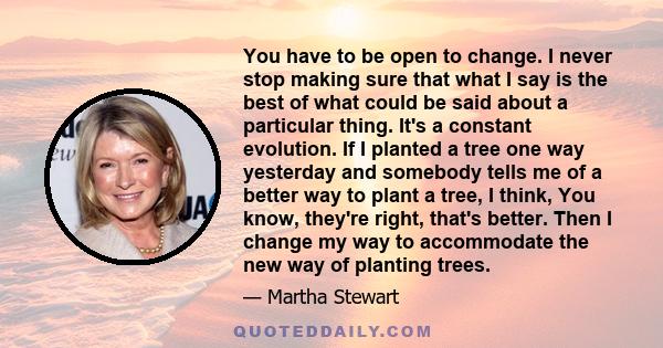 You have to be open to change. I never stop making sure that what I say is the best of what could be said about a particular thing. It's a constant evolution. If I planted a tree one way yesterday and somebody tells me