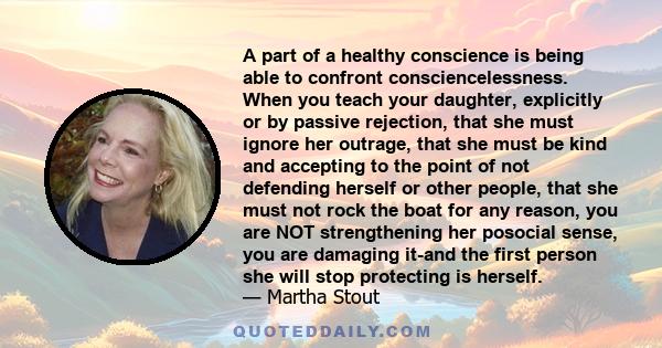 A part of a healthy conscience is being able to confront consciencelessness. When you teach your daughter, explicitly or by passive rejection, that she must ignore her outrage, that she must be kind and accepting to the 