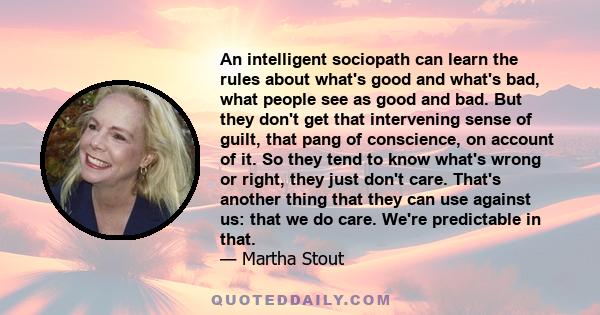 An intelligent sociopath can learn the rules about what's good and what's bad, what people see as good and bad. But they don't get that intervening sense of guilt, that pang of conscience, on account of it. So they tend 