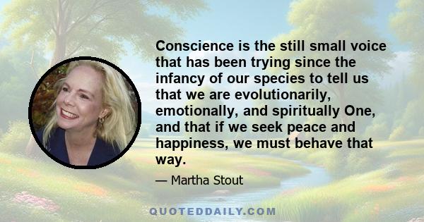 Conscience is the still small voice that has been trying since the infancy of our species to tell us that we are evolutionarily, emotionally, and spiritually One, and that if we seek peace and happiness, we must behave