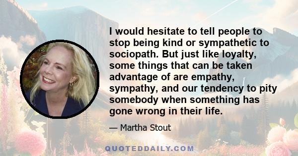 I would hesitate to tell people to stop being kind or sympathetic to sociopath. But just like loyalty, some things that can be taken advantage of are empathy, sympathy, and our tendency to pity somebody when something