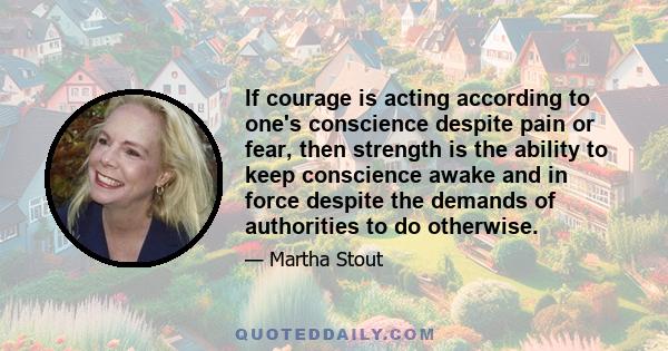 If courage is acting according to one's conscience despite pain or fear, then strength is the ability to keep conscience awake and in force despite the demands of authorities to do otherwise.