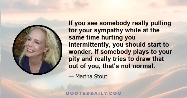 If you see somebody really pulling for your sympathy while at the same time hurting you intermittently, you should start to wonder. If somebody plays to your pity and really tries to draw that out of you, that's not