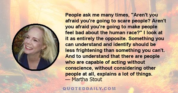 People ask me many times, Aren't you afraid you're going to scare people? Aren't you afraid you're going to make people feel bad about the human race? I look at it as entirely the opposite. Something you can understand