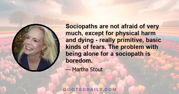 Sociopaths are not afraid of very much, except for physical harm and dying - really primitive, basic kinds of fears. The problem with being alone for a sociopath is boredom.