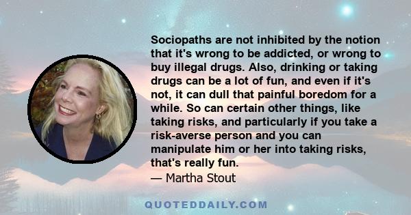 Sociopaths are not inhibited by the notion that it's wrong to be addicted, or wrong to buy illegal drugs. Also, drinking or taking drugs can be a lot of fun, and even if it's not, it can dull that painful boredom for a