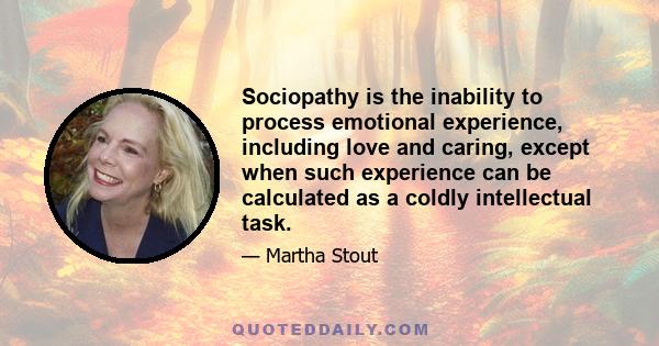 Sociopathy is the inability to process emotional experience, including love and caring, except when such experience can be calculated as a coldly intellectual task.