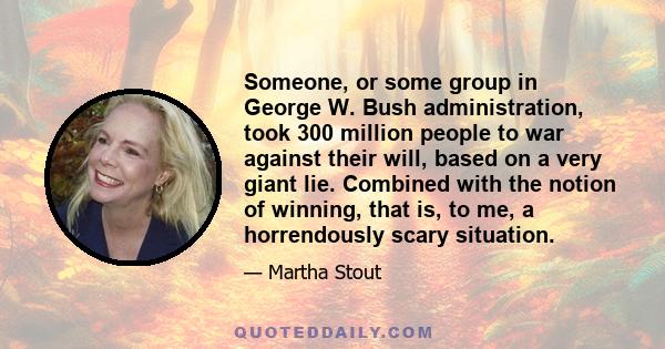 Someone, or some group in George W. Bush administration, took 300 million people to war against their will, based on a very giant lie. Combined with the notion of winning, that is, to me, a horrendously scary situation.