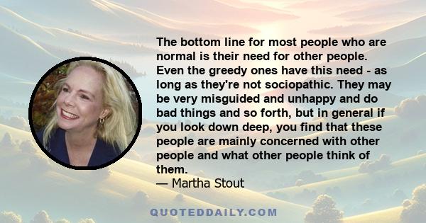 The bottom line for most people who are normal is their need for other people. Even the greedy ones have this need - as long as they're not sociopathic. They may be very misguided and unhappy and do bad things and so