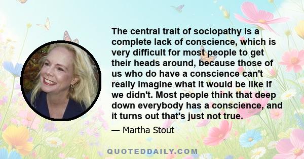 The central trait of sociopathy is a complete lack of conscience, which is very difficult for most people to get their heads around, because those of us who do have a conscience can't really imagine what it would be