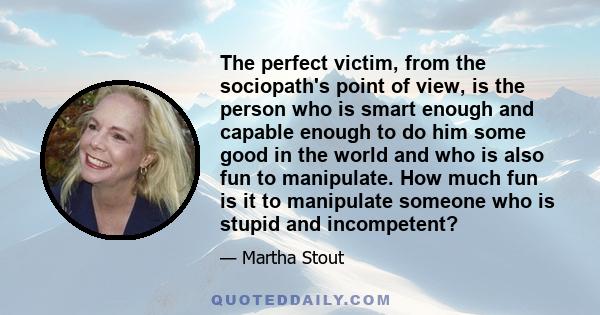 The perfect victim, from the sociopath's point of view, is the person who is smart enough and capable enough to do him some good in the world and who is also fun to manipulate. How much fun is it to manipulate someone