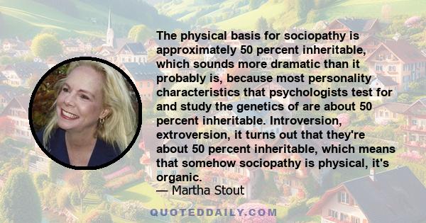 The physical basis for sociopathy is approximately 50 percent inheritable, which sounds more dramatic than it probably is, because most personality characteristics that psychologists test for and study the genetics of