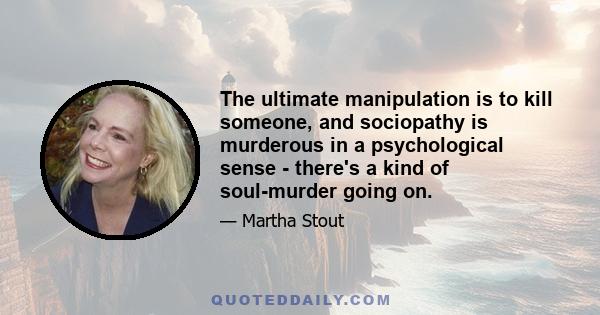 The ultimate manipulation is to kill someone, and sociopathy is murderous in a psychological sense - there's a kind of soul-murder going on.