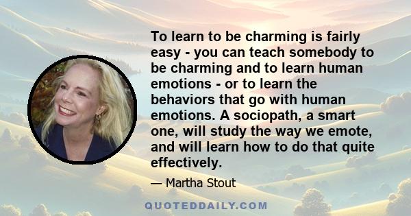 To learn to be charming is fairly easy - you can teach somebody to be charming and to learn human emotions - or to learn the behaviors that go with human emotions. A sociopath, a smart one, will study the way we emote,