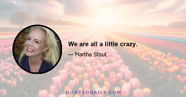 We are all a little crazy.