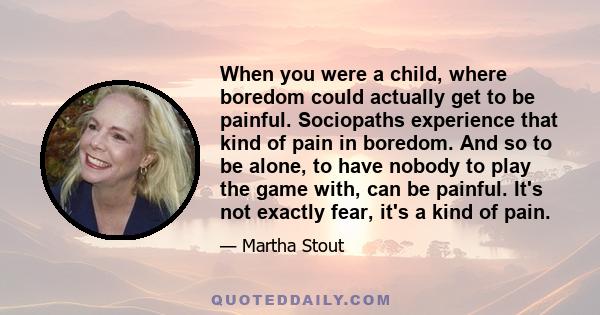 When you were a child, where boredom could actually get to be painful. Sociopaths experience that kind of pain in boredom. And so to be alone, to have nobody to play the game with, can be painful. It's not exactly fear, 