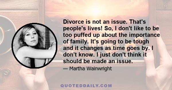 Divorce is not an issue. That's people's lives! So, I don't like to be too puffed up about the importance of family. It's going to be tough and it changes as time goes by. I don't know. I just don't think it should be