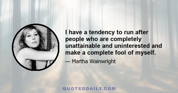 I have a tendency to run after people who are completely unattainable and uninterested and make a complete fool of myself.