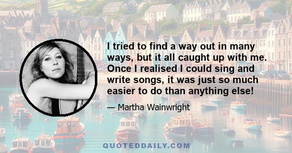 I tried to find a way out in many ways, but it all caught up with me. Once I realised I could sing and write songs, it was just so much easier to do than anything else!