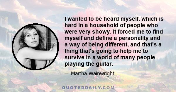 I wanted to be heard myself, which is hard in a household of people who were very showy. It forced me to find myself and define a personality and a way of being different, and that's a thing that's going to help me to