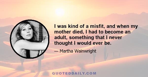 I was kind of a misfit, and when my mother died, I had to become an adult, something that I never thought I would ever be.