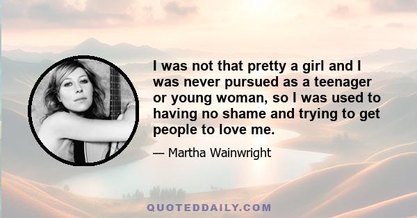 I was not that pretty a girl and I was never pursued as a teenager or young woman, so I was used to having no shame and trying to get people to love me.