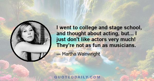 I went to college and stage school, and thought about acting, but... I just don't like actors very much! They're not as fun as musicians.