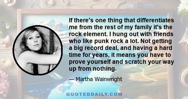 If there's one thing that differentiates me from the rest of my family it's the rock element. I hung out with friends who like punk rock a lot. Not getting a big record deal, and having a hard time for years, it means