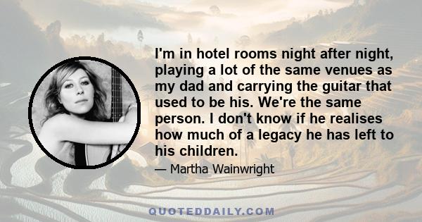 I'm in hotel rooms night after night, playing a lot of the same venues as my dad and carrying the guitar that used to be his. We're the same person. I don't know if he realises how much of a legacy he has left to his