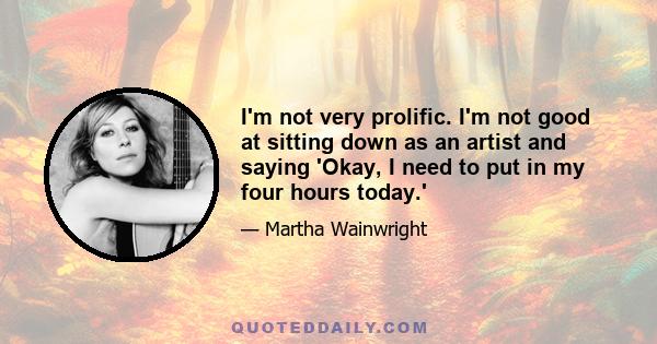 I'm not very prolific. I'm not good at sitting down as an artist and saying 'Okay, I need to put in my four hours today.'