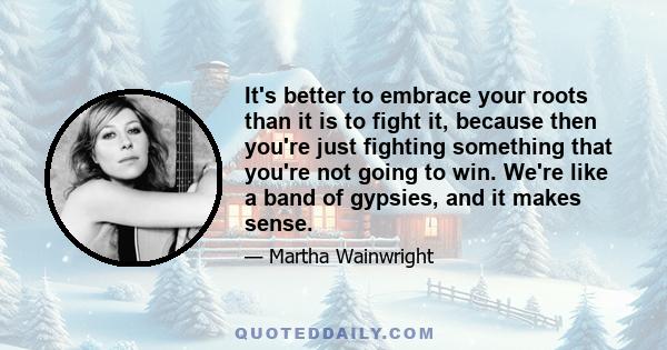 It's better to embrace your roots than it is to fight it, because then you're just fighting something that you're not going to win. We're like a band of gypsies, and it makes sense.