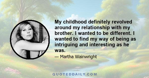 My childhood definitely revolved around my relationship with my brother. I wanted to be different. I wanted to find my way of being as intriguing and interesting as he was.