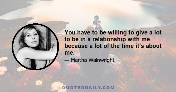 You have to be willing to give a lot to be in a relationship with me because a lot of the time it's about me.