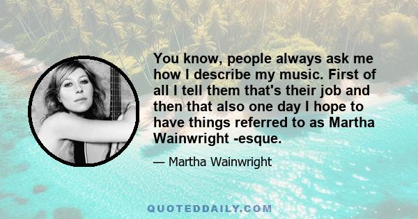 You know, people always ask me how I describe my music. First of all I tell them that's their job and then that also one day I hope to have things referred to as Martha Wainwright -esque.