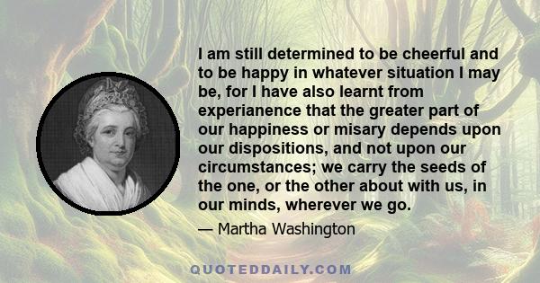 I am still determined to be cheerful and to be happy in whatever situation I may be, for I have also learnt from experianence that the greater part of our happiness or misary depends upon our dispositions, and not upon