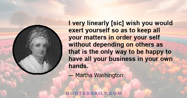 I very linearly [sic] wish you would exert yourself so as to keep all your matters in order your self without depending on others as that is the only way to be happy to have all your business in your own hands.