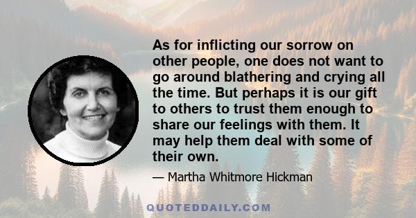 As for inflicting our sorrow on other people, one does not want to go around blathering and crying all the time. But perhaps it is our gift to others to trust them enough to share our feelings with them. It may help