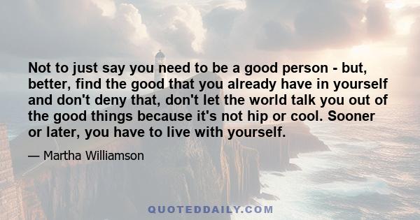 Not to just say you need to be a good person - but, better, find the good that you already have in yourself and don't deny that, don't let the world talk you out of the good things because it's not hip or cool. Sooner