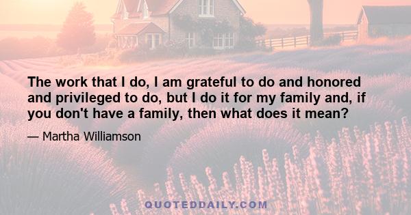 The work that I do, I am grateful to do and honored and privileged to do, but I do it for my family and, if you don't have a family, then what does it mean?