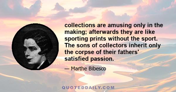 collections are amusing only in the making; afterwards they are like sporting prints without the sport. The sons of collectors inherit only the corpse of their fathers' satisfied passion.