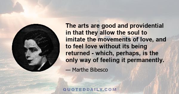 The arts are good and providential in that they allow the soul to imitate the movements of love, and to feel love without its being returned - which, perhaps, is the only way of feeling it permanently.